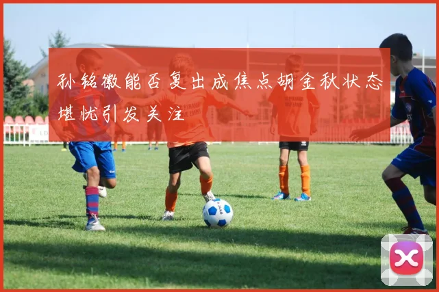 孙铭徽能否复出成焦点胡金秋状态堪忧引发关注